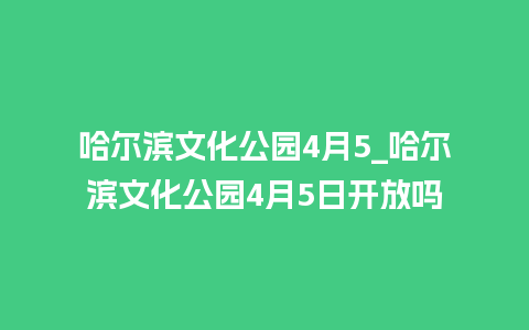 哈尔滨文化公园4月5_哈尔滨文化公园4月5日开放吗