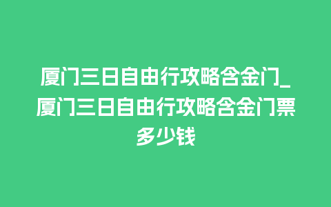 厦门三日自由行攻略含金门_厦门三日自由行攻略含金门票多少钱