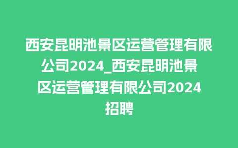 西安昆明池景区运营管理有限公司2024_西安昆明池景区运营管理有限公司2024招聘