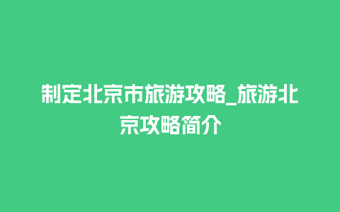 制定北京市旅游攻略_旅游北京攻略简介