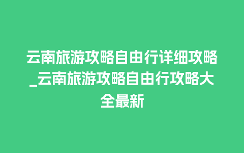 云南旅游攻略自由行详细攻略_云南旅游攻略自由行攻略大全最新