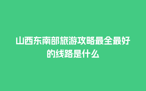 山西东南部旅游攻略最全最好的线路是什么