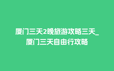 厦门三天2晚旅游攻略三天_厦门三天自由行攻略