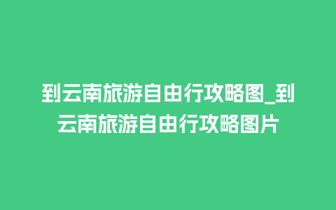 到云南旅游自由行攻略图_到云南旅游自由行攻略图片