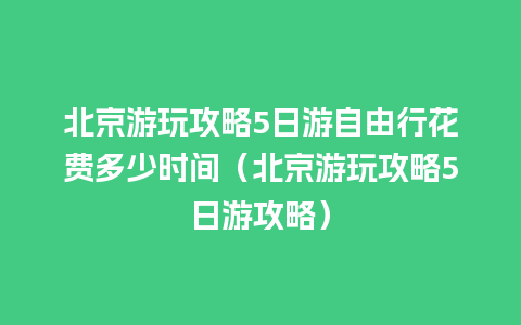 北京游玩攻略5日游自由行花费多少时间（北京游玩攻略5日游攻略）