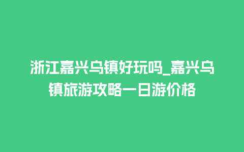 浙江嘉兴乌镇好玩吗_嘉兴乌镇旅游攻略一日游价格