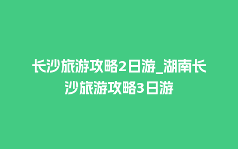 长沙旅游攻略2日游_湖南长沙旅游攻略3日游