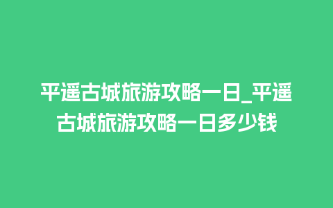 平遥古城旅游攻略一日_平遥古城旅游攻略一日多少钱