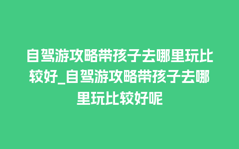 自驾游攻略带孩子去哪里玩比较好_自驾游攻略带孩子去哪里玩比较好呢