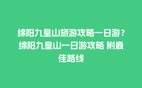 绵阳九皇山旅游攻略一日游？绵阳九皇山一日游攻略 附最佳路线