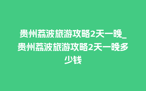 贵州荔波旅游攻略2天一晚_贵州荔波旅游攻略2天一晚多少钱