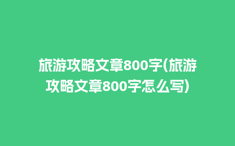 旅游攻略文章800字(旅游攻略文章800字怎么写)