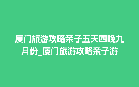 厦门旅游攻略亲子五天四晚九月份_厦门旅游攻略亲子游