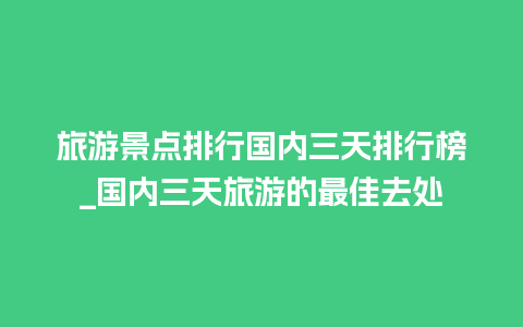 旅游景点排行国内三天排行榜_国内三天旅游的最佳去处