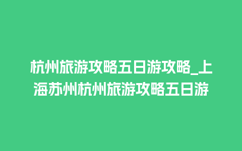 杭州旅游攻略五日游攻略_上海苏州杭州旅游攻略五日游