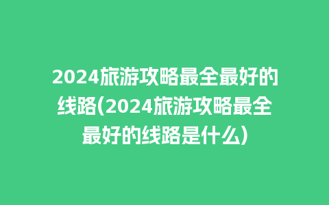 2024旅游攻略最全最好的线路(2024旅游攻略最全最好的线路是什么)