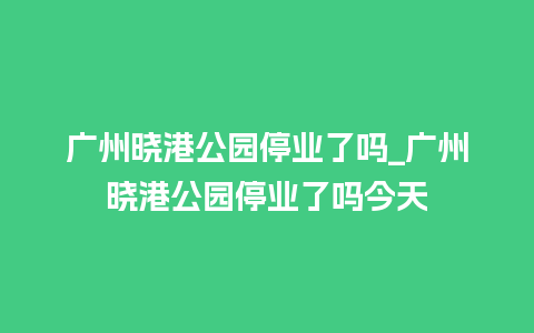 广州晓港公园停业了吗_广州晓港公园停业了吗今天