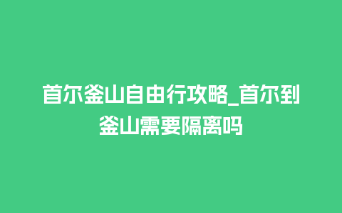 首尔釜山自由行攻略_首尔到釜山需要隔离吗