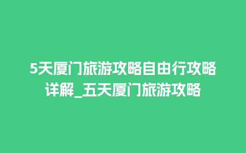 5天厦门旅游攻略自由行攻略详解_五天厦门旅游攻略