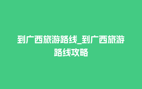 到广西旅游路线_到广西旅游路线攻略