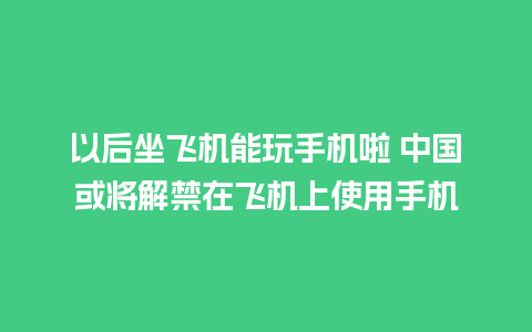 以后坐飞机能玩手机啦 中国或将解禁在飞机上使用手机