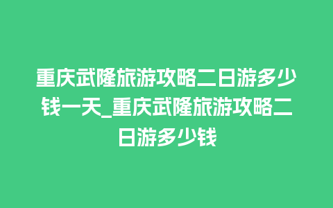 重庆武隆旅游攻略二日游多少钱一天_重庆武隆旅游攻略二日游多少钱