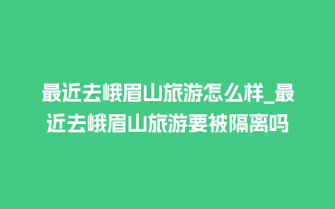 最近去峨眉山旅游怎么样_最近去峨眉山旅游要被隔离吗