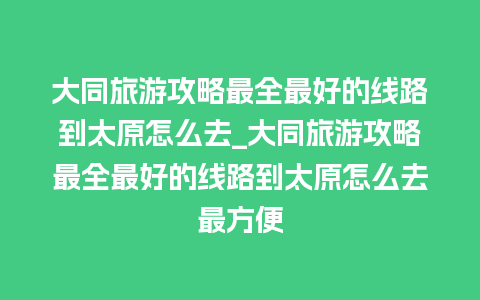 大同旅游攻略最全最好的线路到太原怎么去_大同旅游攻略最全最好的线路到太原怎么去最方便