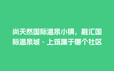 尚天然国际温泉小镇，融汇国际温泉城·上筑属于哪个社区