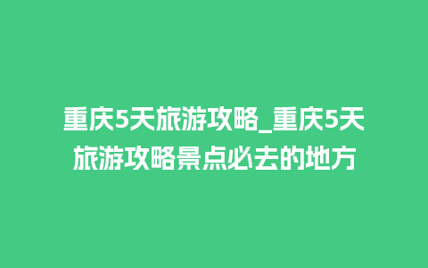 重庆5天旅游攻略_重庆5天旅游攻略景点必去的地方