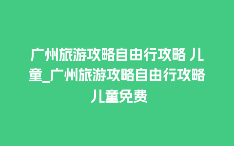 广州旅游攻略自由行攻略 儿童_广州旅游攻略自由行攻略 儿童免费