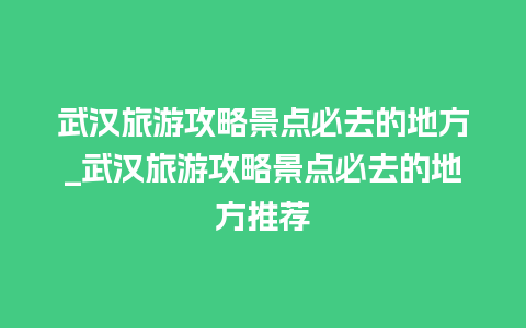 武汉旅游攻略景点必去的地方_武汉旅游攻略景点必去的地方推荐