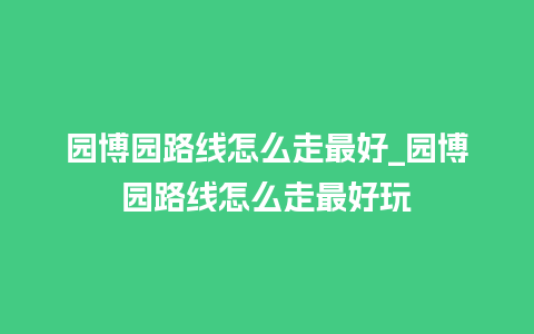 园博园路线怎么走最好_园博园路线怎么走最好玩