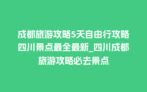 成都旅游攻略5天自由行攻略四川景点最全最新_四川成都旅游攻略必去景点