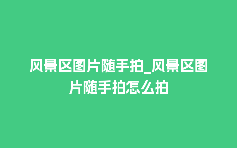 风景区图片随手拍_风景区图片随手拍怎么拍