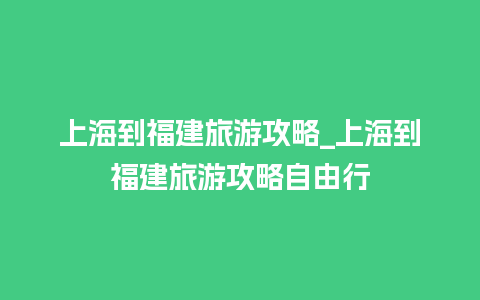 上海到福建旅游攻略_上海到福建旅游攻略自由行