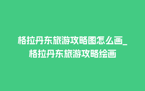 格拉丹东旅游攻略图怎么画_格拉丹东旅游攻略绘画