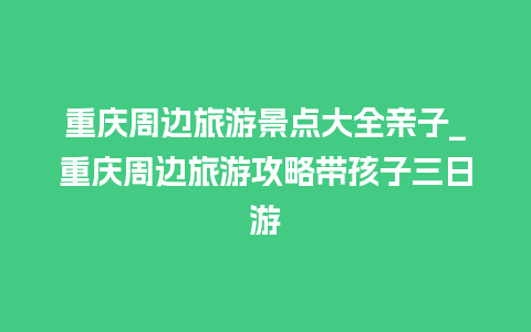 重庆周边旅游景点大全亲子_重庆周边旅游攻略带孩子三日游