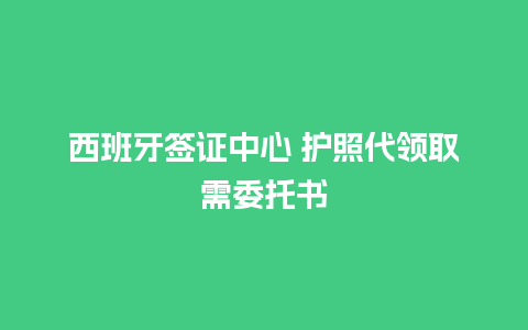 西班牙签证中心 护照代领取需委托书