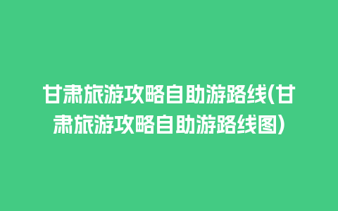 甘肃旅游攻略自助游路线(甘肃旅游攻略自助游路线图)