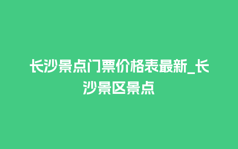 长沙景点门票价格表最新_长沙景区景点