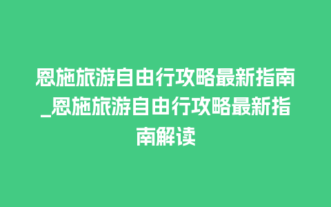 恩施旅游自由行攻略最新指南_恩施旅游自由行攻略最新指南解读