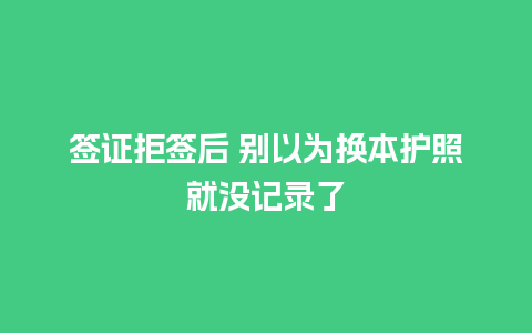 签证拒签后 别以为换本护照就没记录了