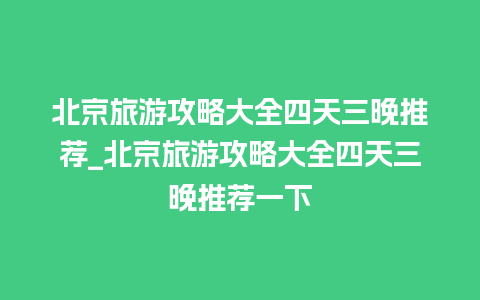 北京旅游攻略大全四天三晚推荐_北京旅游攻略大全四天三晚推荐一下