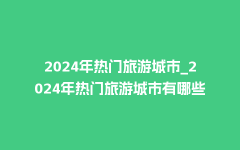 2024年热门旅游城市_2024年热门旅游城市有哪些