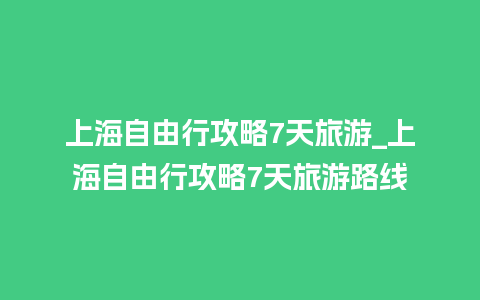 上海自由行攻略7天旅游_上海自由行攻略7天旅游路线