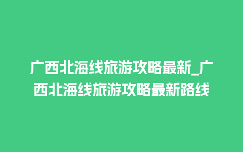 广西北海线旅游攻略最新_广西北海线旅游攻略最新路线