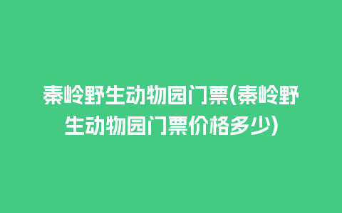 秦岭野生动物园门票(秦岭野生动物园门票价格多少)