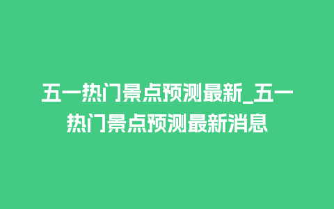 五一热门景点预测最新_五一热门景点预测最新消息