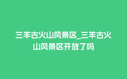 三羊古火山风景区_三羊古火山风景区开放了吗